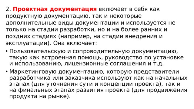 2. Проектная документация включает в себя как продуктную документацию, так и некоторые дополнительные виды документации и используется не только на стадии разработки, но и на более ранних и поздних стадиях (например, на стадии внедрения и эксплуатации). Она включает: Пользовательскую и сопроводительную документацию, такую как встроенная помощь, руководство по установке и использованию, лицензионные соглашения и т.д. Маркетинговую документацию, которую представители разработчика или заказчика используют как на начальных этапах (для уточнения сути и концепции проекта), так и на финальных этапах развития проекта (для продвижения продукта на рынке). 