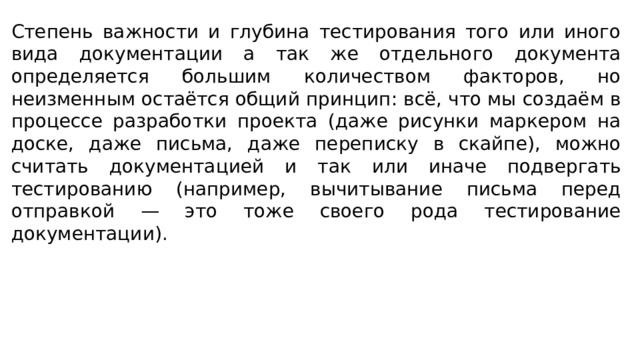 Степень важности и глубина тестирования того или иного вида документации а так же отдельного документа определяется большим количеством факторов, но неизменным остаётся общий принцип: всё, что мы создаём в процессе разработки проекта (даже рисунки маркером на доске, даже письма, даже переписку в скайпе), можно считать документацией и так или иначе подвергать тестированию (например, вычитывание письма перед отправкой — это тоже своего рода тестирование документации). 