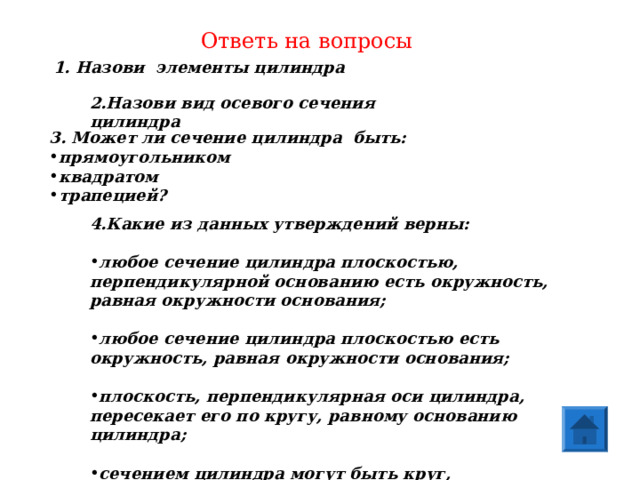 Ответь на вопросы 1. Назови элементы цилиндра 2.Назови вид осевого сечения цилиндра 3. Может ли сечение цилиндра быть: прямоугольником квадратом трапецией? 4.Какие из данных утверждений верны:  любое сечение цилиндра плоскостью, перпендикулярной основанию есть окружность, равная окружности основания;  любое сечение цилиндра плоскостью есть окружность, равная окружности основания;  плоскость, перпендикулярная оси цилиндра, пересекает его по кругу, равному основанию цилиндра;  сечением цилиндра могут быть круг, прямоугольник, эллипс. 