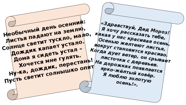 Необычный день осенний: Листья падают на землю, «Здравствуй, Дед Мороз! Я хочу рассказать тебе, Солнце светит тускло, мало, какая у нас красивая осень. Дождик капает устало. Осенью желтеют листья, Дома я сидеть устал – вокруг становится красиво. Хочется мне гулять. Когда дует ветер, он срывает Ну-ка, дождик, перестань! листочки с деревьев. Пусть светит солнышко опять!  На дорожках появляется  ярко-жёлтый ковёр. Я люблю золотую осень!». 