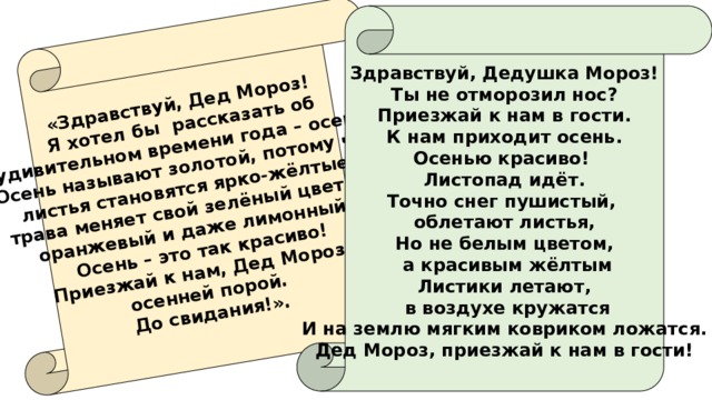 «Здравствуй, Дед Мороз! Я хотел бы рассказать об  удивительном времени года – осени. Осень называют золотой, потому что листья становятся ярко-жёлтые, трава меняет свой зелёный цвет на оранжевый и даже лимонный. Осень – это так красиво! Приезжай к нам, Дед Мороз, осенней порой. До свидания!». Здравствуй, Дедушка Мороз! Ты не отморозил нос? Приезжай к нам в гости. К нам приходит осень. Осенью красиво! Листопад идёт. Точно снег пушистый, облетают листья, Но не белым цветом,  а красивым жёлтым Листики летают,  в воздухе кружатся И на землю мягким ковриком ложатся. Дед Мороз, приезжай к нам в гости! 