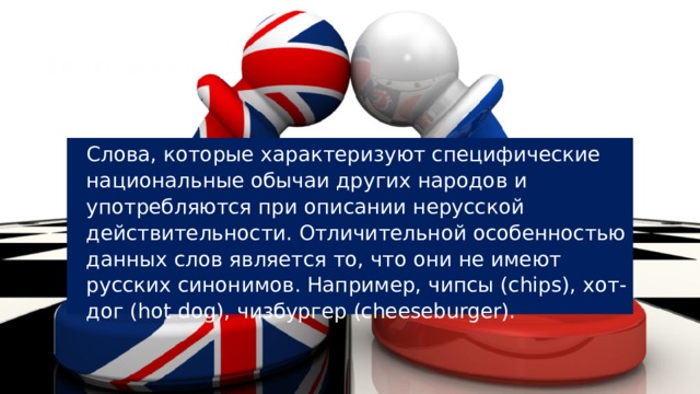 Экзотизмы Слова, которые характеризуют специфические национальные обычаи других народов и употребляются при описании нерусской действительности. Отличительной особенностью данных слов является то, что они не имеют русских синонимов. Например, чипсы (chips), хот-дог (hot dog), чизбургер (cheeseburger). 