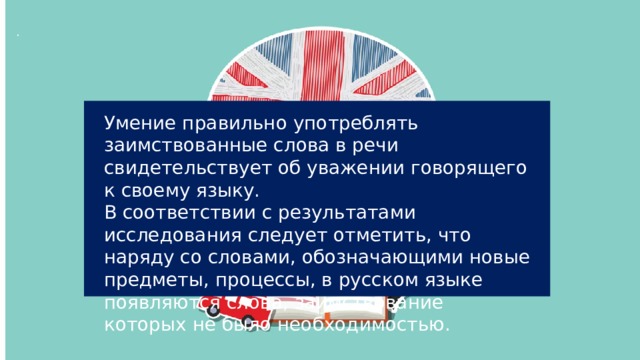 . Умение правильно употреблять заимствованные слова в речи свидетельствует об уважении говорящего к своему языку. В соответствии с результатами исследования следует отметить, что наряду со словами, обозначающими новые предметы, процессы, в русском языке появляются слова, заимствование которых не было необходимостью. 