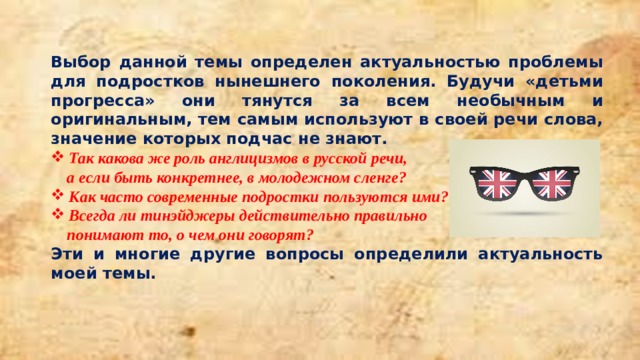  Выбор данной темы определен актуальностью проблемы для подростков нынешнего поколения. Будучи «детьми прогресса» они тянутся за всем необычным и оригинальным, тем самым используют в своей речи слова, значение которых подчас не знают. Так какова же роль англицизмов в русской речи,  а если быть конкретнее, в молодежном сленге? Как часто современные подростки пользуются ими? Всегда ли тинэйджеры действительно правильно  понимают то, о чем они говорят?  Эти и многие другие вопросы определили актуальность моей темы. 
