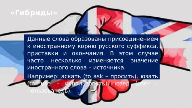 «Гибриды» Данные слова образованы присоединением к иностранному корню русского суффикса, приставки и окончания. В этом случае часто несколько изменяется значение иностранного слова – источника. Например: аскать (to ask – просить), юзать (to use – использовать), юзер (user – пользователь).   