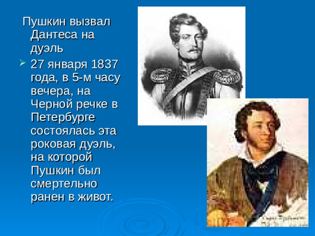  Пушкин вызвал Дантеса на дуэль 27 января 1837 года, в 5-м часу вечера, на Черной речке в Петербурге состоялась эта роковая дуэль, на которой Пушкин был смертельно ранен в живот. 