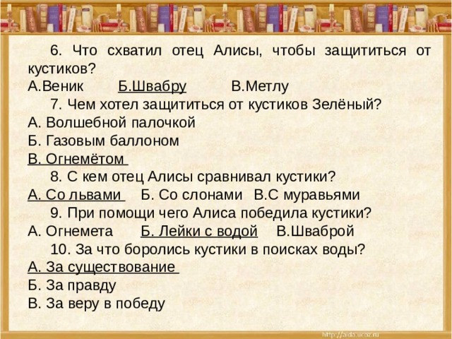  6. Что схватил отец Алисы, чтобы защититься от кустиков? А.Веник   Б.Швабру   В.Метлу  7. Чем хотел защититься от кустиков Зелёный? А. Волшебной палочкой Б. Газовым баллоном В. Огнемётом  8. С кем отец Алисы сравнивал кустики? А. Со львами  Б. Со слонами  В.С муравьями  9. При помощи чего Алиса победила кустики? А. Огнемета   Б. Лейки с водой  В.Шваброй  10. За что боролись кустики в поисках воды? А. За существование Б. За правду В. За веру в победу  