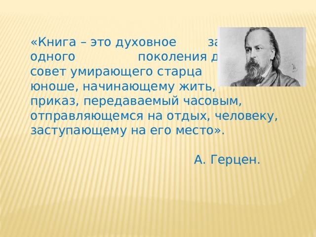 «Книга – это духовное завещание одного поколения другому, совет умирающего старца юноше, начинающему жить, приказ, передаваемый часовым, отправляющемся на отдых, человеку, заступающему на его место».  А. Герцен. 