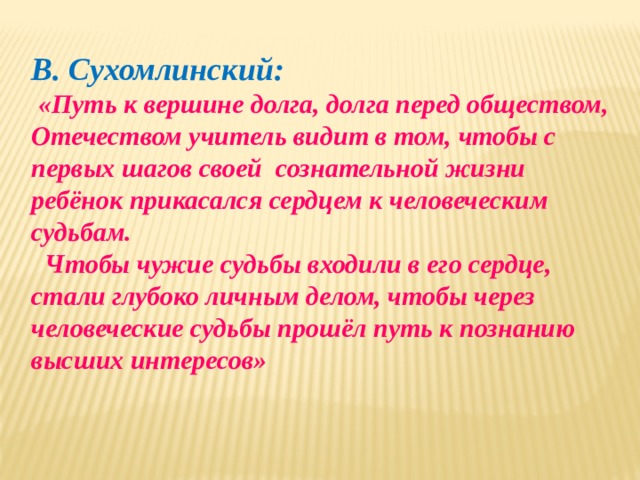 В. Сухомлинский:  «Путь к вершине долга, долга перед обществом, Отечеством учитель видит в том, чтобы с первых шагов своей сознательной жизни ребёнок прикасался сердцем к человеческим судьбам.  Чтобы чужие судьбы входили в его сердце, стали глубоко личным делом, чтобы через человеческие судьбы прошёл путь к познанию высших интересов» 