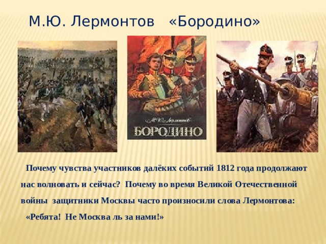 М.Ю. Лермонтов «Бородино»  Почему чувства участников далёких событий 1812 года продолжают нас волновать и сейчас? Почему во время Великой Отечественной войны защитники Москвы часто произносили слова Лермонтова:  «Ребята! Не Москва ль за нами!» 