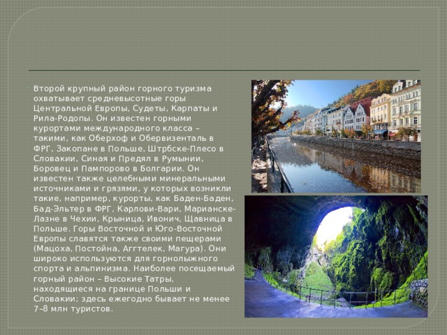 Второй крупный район горного туризма охватывает средневысотные горы Центральной Европы, Судеты, Карпаты и Рила-Родопы. Он известен горными курортами международного класса – такими, как Оберхоф и Обервизенталь в ФРГ, Закопане в Польше, Штрбске-Плесо в Словакии, Синая и Предял в Румынии, Боровец и Пампорово в Болгарии. Он известен также целебными минеральными источниками и грязями, у которых возникли такие, например, курорты, как Баден-Баден, Бад-Эльтер в ФРГ, Карлови-Вари, Марианске-Лазне в Чехии, Крыница, Ивонич, Щавница в Польше. Горы Восточной и Юго-Восточной Европы славятся также своими пещерами (Мацоха, Постойна, Аггтелек, Магура). Они широко используются для горнолыжного спорта и альпинизма. Наиболее посещаемый горный район – Высокие Татры, находящиеся на границе Польши и Словакии; здесь ежегодно бывает не менее 7–8 млн туристов. 