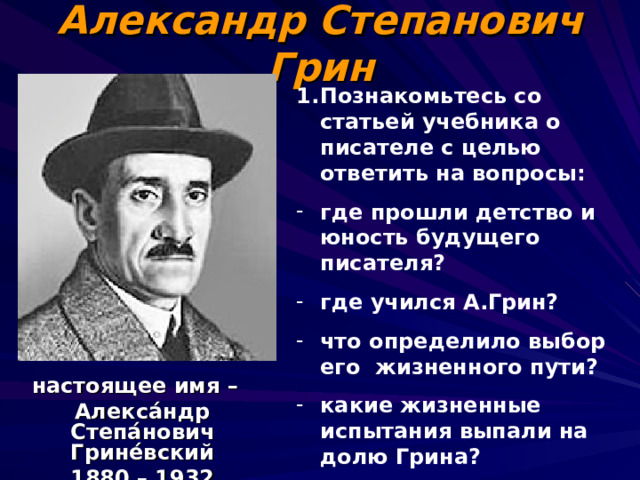 Александр Степанович Грин Познакомьтесь со статьей учебника о писателе с целью ответить на вопросы: где прошли детство и юность будущего писателя? где учился А.Грин? что определило выбор его жизненного пути? какие жизненные испытания выпали на долю Грина? в каких произведениях Грин воплотил свою мечту о романтическом герое?   настоящее имя – Алекса́ндр Степа́нович Грине́вский 1880 – 1932  