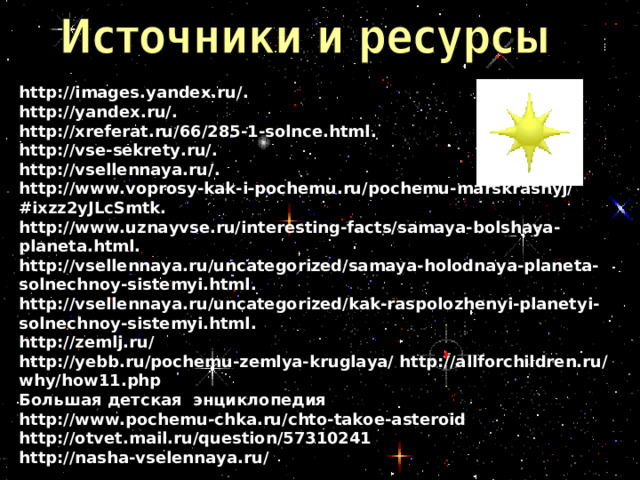 http://images.yandex.ru/ .  http://yandex.ru/ .  http://xreferat.ru/66/285-1-solnce.html .  http://vse-sekrety.ru/ .  http://vsellennaya.ru/ .  http://www.voprosy-kak-i-pochemu.ru/pochemu-marskrasnyj/#ixzz2yJLcSmtk.  http://www.uznayvse.ru/interesting-facts/samaya-bolshaya-planeta.html.  http://vsellennaya.ru/uncategorized/samaya-holodnaya-planeta-solnechnoy-sistemyi.html .  http://vsellennaya.ru/uncategorized/kak-raspolozhenyi-planetyi-solnechnoy-sistemyi.html .  http://zemlj.ru/  http://yebb.ru/pochemu-zemlya-kruglaya/ http://allforchildren.ru/why/how11.php  Большая детская энциклопедия  http://www.pochemu-chka.ru/chto-takoe-asteroid  http://otvet.mail.ru/question/57310241  http://nasha-vselennaya.ru/    