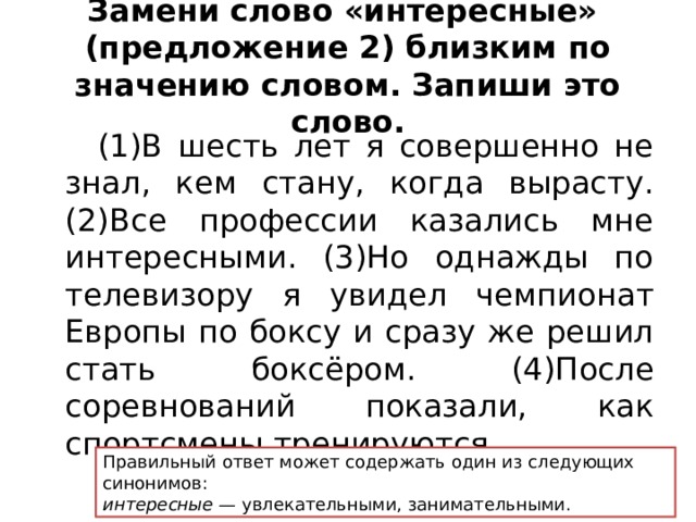 Замени слово «интересные»  (предложение 2) близким по значению словом. Запиши это слово.  (1)В шесть лет я совершенно не знал, кем стану, когда вырасту. (2)Все профессии казались мне интересными. (3)Но однажды по телевизору я увидел чемпионат Европы по боксу и сразу же решил стать боксёром. (4)После соревнований показали, как спортсмены тренируются. Правильный ответ может содержать один из следующих синонимов: интересные — увлекательными, занимательными. 
