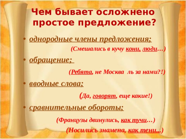 Чем бывает осложнено  простое предложение? однородные члены предложения;  (Смешались в кучу кони,  люди …) обращение;  ( Ребята , не Москва ль за нами?!) вводные слова;   ( Да, говорят , еще какие!) сравнительные обороты;   ( Французы двинулись, как тучи …)   (Носились знамена, как тени.. .) 