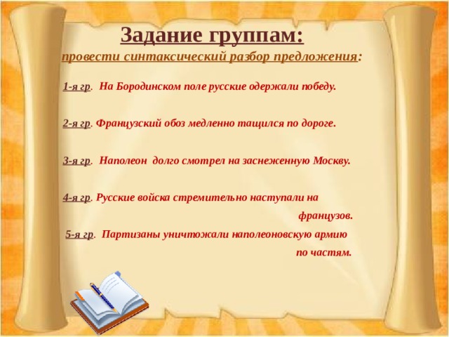 Задание группам:  провести синтаксический разбор предложения : 1-я гр . На Бородинском поле русские одержали победу.  2-я гр . Французский обоз медленно тащился по дороге.  3-я гр . Наполеон долго смотрел на заснеженную Москву.  4-я гр . Русские войска стремительно наступали на  французов.   5-я гр . Партизаны уничтожали наполеоновскую армию  по частям .  