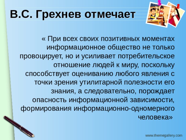 В.С. Грехнев отмечает « При всех своих позитивных моментах информационное общество не только провоцирует, но и усиливает потребительское отношение людей к миру, поскольку способствует оцениванию любого явления с точки зрения утилитарной полезности его знания, а следовательно, порождает опасность информационной зависимости, формирования информационно-одномерного человека» 