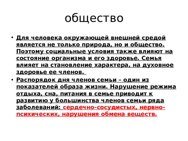 общество Для человека окружающей внешней средой является не только природа, но и общество. Поэтому социальные условия также влияют на состояние организма и его здоровье. Семья влияет на становление характера, на духовное здоровье ее членов. Распорядок дня членов семьи – один из показателей образа жизни. Нарушение режима отдыха, сна, питания в семье приводит к развитию у большинства членов семьи ряда заболеваний: сердечно-сосудистых, нервно-психических, нарушения обмена веществ. 