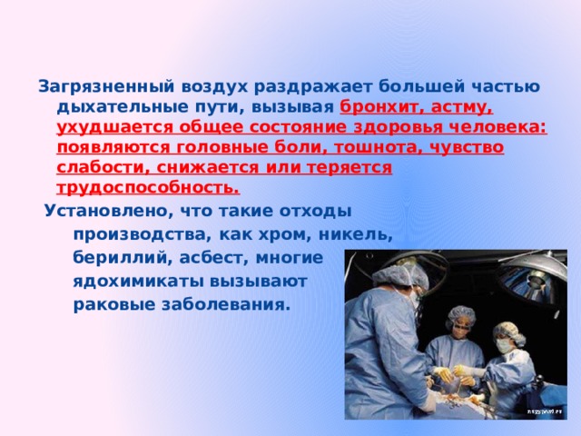 Загрязненный воздух раздражает большей частью дыхательные пути, вызывая бронхит, астму, ухудшается общее состояние здоровья человека: появляются головные боли, тошнота, чувство слабости, снижается или теряется трудоспособность.  Установлено, что такие отходы  производства, как хром, никель,  бериллий, асбест, многие  ядохимикаты вызывают  раковые заболевания.  