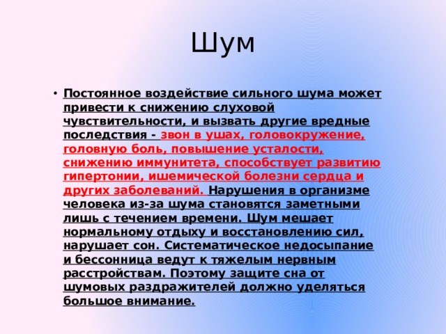 Шум Постоянное воздействие сильного шума может привести к снижению слуховой чувствительности, и вызвать другие вредные последствия - звон в ушах, головокружение, головную боль, повышение усталости, снижению иммунитета, способствует развитию гипертонии, ишемической болезни сердца и других заболеваний. Нарушения в организме человека из-за шума становятся заметными лишь с течением времени. Шум мешает нормальному отдыху и восстановлению сил, нарушает сон. Систематическое недосыпание и бессонница ведут к тяжелым нервным расстройствам. Поэтому защите сна от шумовых раздражителей должно уделяться большое внимание. 