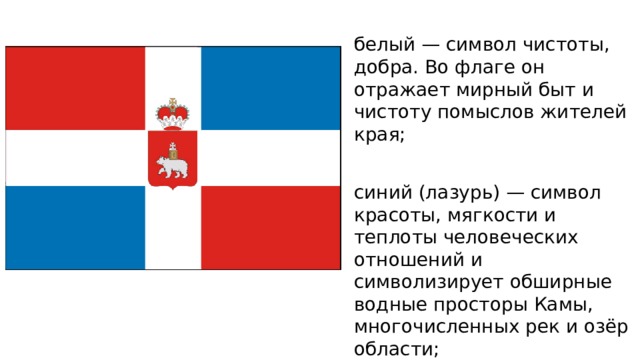 белый — символ чистоты, добра. Во флаге он отражает мирный быт и чистоту помыслов жителей края; синий (лазурь) — символ красоты, мягкости и теплоты человеческих отношений и символизирует обширные водные просторы Камы, многочисленных рек и озёр области; красный — символ храбрости, мужества и неустрашимости жителей края. 