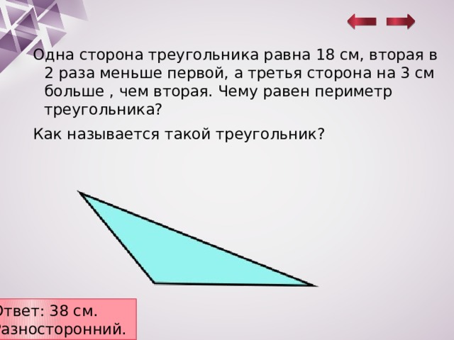 Одна сторона треугольника равна 18 см, вторая в 2 раза меньше первой, а третья сторона на 3 см больше , чем вторая. Чему равен периметр треугольника? Как называется такой треугольник? Ответ: 38 см. Разносторонний. 