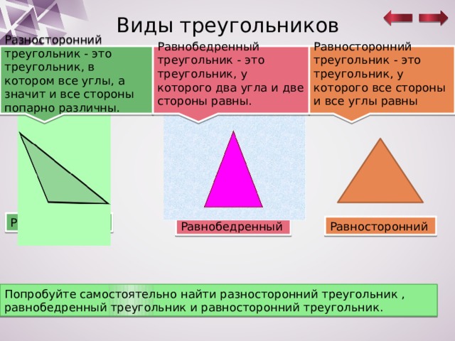 Виды треугольников Разносторонний треугольник - это треугольник, в котором все углы, а значит и все стороны попарно различны. Равнобедренный треугольник - это треугольник, у которого два угла и две стороны равны. Равносторонний треугольник - это треугольник, у которого все стороны и все углы равны  Разносторонний Равнобедренный  Равносторонний  Попробуйте самостоятельно найти разносторонний треугольник , равнобедренный треугольник и равносторонний треугольник. 