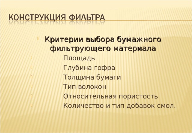 Критерии выбора бумажного фильтрующего материала  Площадь  Глубина гофра  Толщина бумаги  Тип волокон  Относительная пористость  Количество и тип добавок смол.  Площадь  Глубина гофра  Толщина бумаги  Тип волокон  Относительная пористость  Количество и тип добавок смол. Notes : - It is a mistake to think that paper area is the criteria by which a filters capability should be judged .This only applies if all other criteria are the same and this is very often not the case .There are several other factors to take into account . 1 Pleat depth - Pleats that are too deep or too shallow can be inefficient . 2 Thickness of paper - This effects the ratio of surface to depth filtration , in, turn effecting the filtration efficiency and life characteristics of the filter.  3 Type of Fibres used in the paper - Crucial to aspects of filter performance, including the resistance to burst pressures. 4 Porosity - This effects the resistance to flow and is often a trade off between flow resistance and filtration efficiency . Generally the more porous a paper is the less resistance to fluid flow but filtration efficiency suffers . Porosity is determined by pore size and disposition across the paper. 5 Type and percentage of resin in the paper - Contributes to the strength and stiffness of the paper and its ability to resist high temperatures of fluid being filtered (the filtrate). 