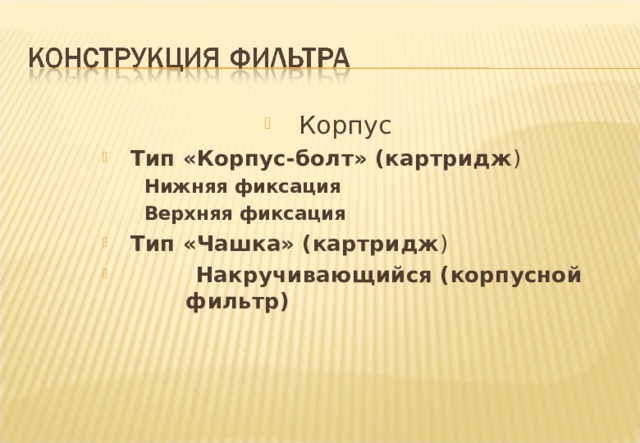 Корпус    Тип «Корпус-болт» (картридж )    Тип «Корпус-болт» (картридж )   Нижняя фиксация   Верхняя фиксация    Нижняя фиксация   Верхняя фиксация    Нижняя фиксация   Верхняя фиксация     Тип «Чашка» (картридж )  Накручивающийся (корпусной   фильтр)     Тип «Чашка» (картридж )  Накручивающийся (корпусной   фильтр)  Notes :- Filter Housings There are many types of Filter Housings but automotive filters are generally of three types with variations. 1 Bowl and Bolt types - The housing is of relatively thick material as it must last the life of the engine .The filter cartridges are removable and replaced at service intervals. 2 Cap type - The housing is often a casting affixed to the engine containing a replaceable cartridge which is accessed by means of a screw-on cap. 3 Spin-on , sometimes known as throwaway types - In this type of filter the cartridge is permanently fixed and sealed into a relatively light metal housing . When the filter has reached the end of its life, the unit is unscrewed from the engine and replaced with a new unit. Each type has its advantages .The majority of cars and light vans have Spin - On filters fitted currently although environmental considerations threaten its pre-eminence . 