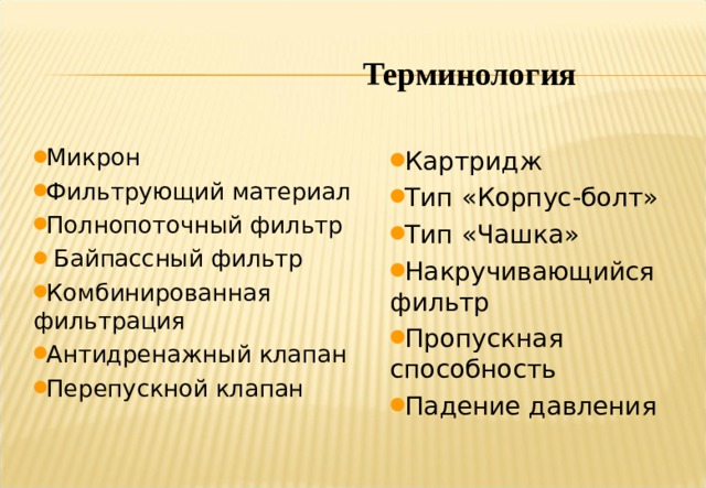 Терминология Микрон Фильтрующий материал Полнопоточный фильтр  Байпассный фильтр Комбинированная фильтрация Антидренажный клапан Перепускной клапан Картридж Тип «Корпус-болт» Тип «Чашка» Накручивающийся фильтр Пропускная способность Падение давления   Notes: During the presentation several terms may come up which you are not familiar with. Hopefully the narrative will make them clear, however do not hesitate to question them if they are unclear. You may think everybody else present knows them, but if you don’t the chances are others won’t either. You will find a Glossary of Filtration Terms at the back of the handout which you can take away with you at the end of the presentation. 