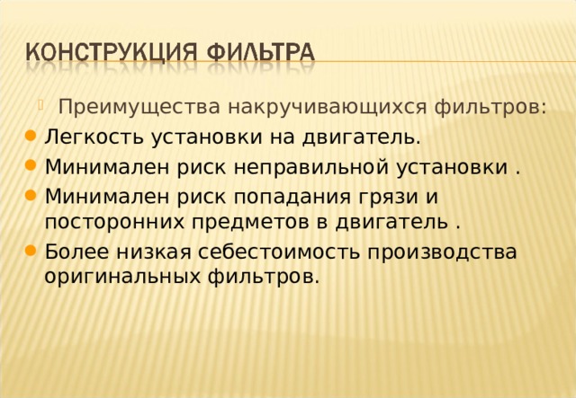 Преимущества накручивающихся фильтров: Легкость установки на двигатель.  Минимален риск неправильной установки . Минимален риск попадания грязи и посторонних предметов в двигатель . Более низкая себестоимость производства оригинальных фильтров. Notes : Spin-On filters have several important advantages over other types. 1. Ease of assembly onto the engine , especially at the engine build stage. 2. Eliminates risk of incorrect assembly , cannot be wrongly assembled during servicing. 3. Eliminates risk of ingress of dirt or foreign matter during servicing. No risk of cleaning cloth or other materials being left in the filter housing during servicing or of dirty reassembly. 4. Relatively low manufacturing cost when fitted as original equipment . Can be fitted directly onto the engine block when considered as part of the original engine design. These advantages have made spin-on filters especially popular on small and medium size engines. However , recent moves towards controlling the disposal of oil filters may threaten the current supremacy of spin-on filters. 