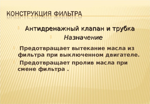  Антидренажный клапан и трубка  Назначение   Предотвращает вытекание масла из фильтра при выключенном двигателе.  Предотвращает пролив масла при смене фильтра .  Предотвращает вытекание масла из фильтра при выключенном двигателе.  Предотвращает пролив масла при смене фильтра . Notes : - The function of the Anti-Drain valves is as shown on the slide. The necessity for such valves depends on various factors  i.e. Position of filter on the engine (angle of inclination ) .  Capacity of engine oil pump .  Size of Filter Housing . Such valves are usually only found in Spin-On Filters. The valves in Spin-On Filters may be one of several types . Thin rubber diaphragm with maze spring . Moulded synthetic rubber . Thin rubber diaphragm with backing plate and coil spring. This latter type is not used in the U.K.Plants. 