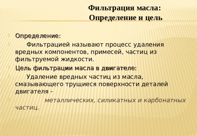 Фильтрация масла: Определение и цель Определение:  Фильтрацией называют процесс удаления вредных компонентов, примесей, частиц из фильтруемой жидкости. Цель фильтрации масла в двигателе:   Удаление вредных частиц из масла, смазывающего трущиеся поверхности деталей двигателя -   металлических, силикатных и карбонатных частиц. Notes : There are many definitions of Filtration and very many applications, however, simply put , the above definition will suffice for the application of mainly solids filtration we are discussing. The liquid being processed ,that is filtered, is Lubricating Oil from the Engine Lubrication system. The harmful particles are :Metallic, Silicate (Sand), and Carbonaceous. 