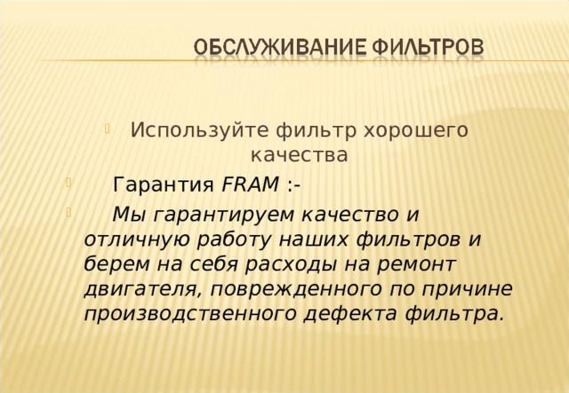 Используйте фильтр хорошего качества  Гарантия FRAM :-  Мы гарантируем качество и отличную работу наших фильтров и берем на себя расходы на ремонт двигателя, поврежденного по причине производственного дефекта фильтра. Notes :- The Quality of our filter product is backed by our guarantee as shown and which is reproduced in our Filter catalogues. To obtain optimum engine performance and durability it is important to use the best quality filters and obviously a source of customer satisfaction to be backed by such a warranty. 