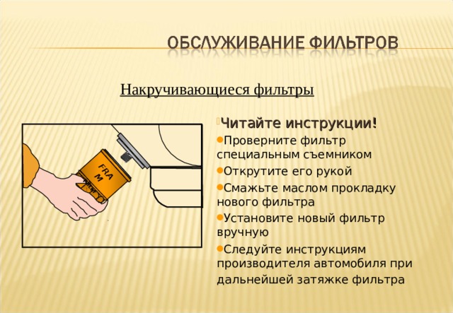 FRAM Filter Накручивающиеся фильтры Читайте инструкции! Проверните фильтр специальным съемником Открутите его рукой Смажьте маслом прокладку нового фильтра Установите новый фильтр вручную Следуйте инструкциям производителя автомобиля при дальнейшей затяжке фильтра  Notes :- Filter Replacement. Most passenger car and light vans are equipped with Spin-On type filters which are fast and relatively easy to replace. First the filter must be loosened with a filter wrench. Then after loosening, carefully remove by hand, minimising any oil spill. Lubricate the sealing gasket of the replacement filter with clean engine oil. Thread on by hand, being careful not to cross thread. Finally tighten to the manufacturers instructions. 