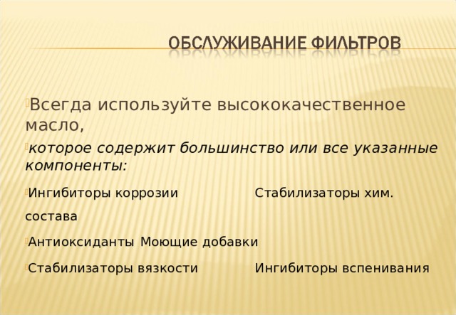 Всегда используйте высококачественное масло, которое содержит большинство или все указанные компоненты: Ингибиторы коррозии   Стабилизаторы хим. состава Антиоксиданты    Моющие добавки Стабилизаторы вязкости   Ингибиторы вспенивания  Notes :- Common chemicals found in Quality Motor Oil additives are : Corrosion Inhibitor - prevents formation of acid and the loss of bearing metal due to acid action. Oxidation Inhibitor - prevents oxidation, a contributing factor to the formation of sludge and varnish. Anti rust Additives - coats internal engine surfaces preventing rust formation. Viscosity Index Improver - Oil thickens in the cold and thins with heat. The Viscosity Index improver reduces the rate of viscosity change with temperature and allows easier cold starting and better wear protection under high temperatures. (Viscosity is a measure of how easily oil flows. ) Pour Point Depressant - defines the lowest temperature at which an engine oil can be poured from a container. Most oils are manufactured with pour points about 10 degrees F below the minimum temperature at which the oil is expected to be used. Extreme Pressure Additive - More generally found in gearbox oils, provides resistance to deterioration under high surface loads as found at gear contact points. Detergent Dispersant - prevents formation of sludge by keeping sludge and carbon particles harmlessly suspended in the oil. Foam Inhibitor - reduces the production of foam in the crankcase. a foaming oil will more easily oxidise. 