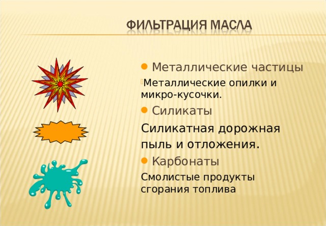  Металлические частицы Металлические опилки и микро-кусочки.  Силикаты Силикатная дорожная пыль и отложения .  Карбонаты Смолистые продукты сгорания топлива Notes :- The harmful particles are : Metallic: metal chips and small particles found inside the engine , caused through wear and friction between working surfaces or the residue of improperly cleaned surfaces during engine build or after tear down for repairs or ingress during oil change or top-up. Silicate: Silica dust is present in the air and also can be present as a residue from casting manufacture. Although manufacturers take great care to clean all internal engine surfaces before building the engine, silica particles can be eroded from oilways by the action of the oil flow. Silica in the air is ingested into the engine and although air filters primarily remove this they are not always fully efficient in doing so. Carbonaceous: These particles are generated by the products of combustion, from blow-by gases and agglomerate with tarry resins to sizable and harmful particles. Modern good quality oils keep this agglomeration to a minimum. 