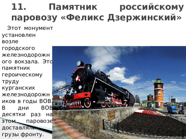 11. Памятник российскому паровозу «Феликс Дзержинский»  Этот монумент установлен возле городского железнодорожного вокзала. Это памятник героическому труду курганских железнодорожников в годы ВОВ. В дни ВОВ десятки раз на этом паровозе доставляли грузы фронту. 