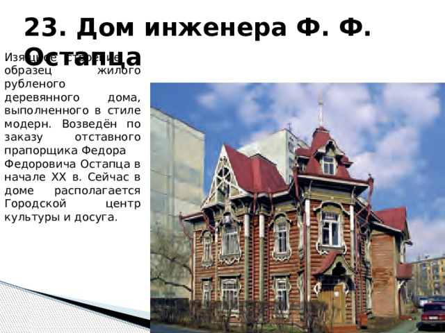 23. Дом инженера Ф. Ф. Остапца Изящное строение — образец жилого рубленого деревянного дома, выполненного в стиле модерн. Возведён по заказу отставного прапорщика Федора Федоровича Остапца в начале XX в. Сейчас в доме располагается Городской центр культуры и досуга. 