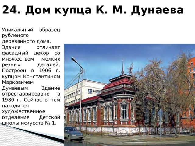 24. Дом купца К. М. Дунаева Уникальный образец рубленого деревянного дома. Здание отличает фасадный декор со множеством мелких резных деталей. Построен в 1906 г. купцом Константином Марковичем Дунаевым. Здание отреставрировано в 1980 г. Сейчас в нем находится художественное отделение Детской школы искусств № 1. 