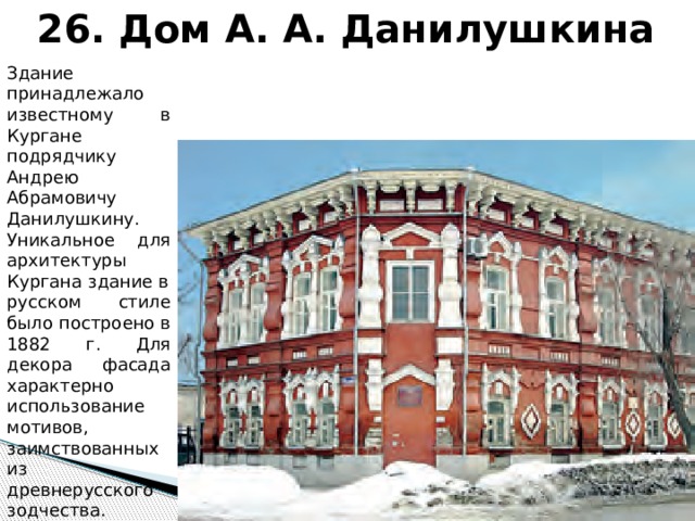 26. Дом А. А. Данилушкина Здание принадлежало известному в Кургане подрядчику Андрею Абрамовичу Данилушкину. Уникальное для архитектуры Кургана здание в русском стиле было построено в 1882 г. Для декора фасада характерно использование мотивов, заимствованных из древнерусского зодчества. 