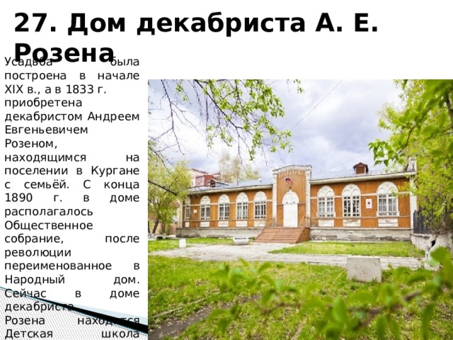 27. Дом декабриста А. Е. Розена Усадьба была построена в начале XIX в., а в 1833 г. приобретена декабристом Андреем Евгеньевичем Розеном, находящимся на поселении в Кургане с семьёй. С конца 1890 г. в доме располагалось Общественное собрание, после революции переименованное в Народный дом. Сейчас в доме декабриста Розена находится Детская школа искусств № 1. 
