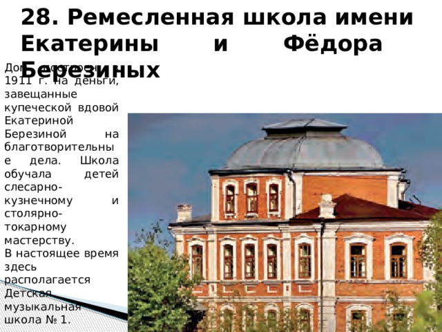 28. Ремесленная школа имени Екатерины и Фёдора Березиных Дом построен в 1911 г. на деньги, завещанные купеческой вдовой Екатериной Березиной на благотворительные дела. Школа обучала детей слесарно-кузнечному и столярно-токарному мастерству. В настоящее время здесь располагается Детская музыкальная школа № 1. 