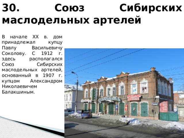 30. Союз Сибирских маслодельных артелей В начале XX в. дом принадлежал купцу Павлу Васильевичу Соколову. С 1912 г. здесь располагался Союз Сибирских маслодельных артелей, основанный в 1907 г. купцом Александром Николаевичем Балакшиным. 