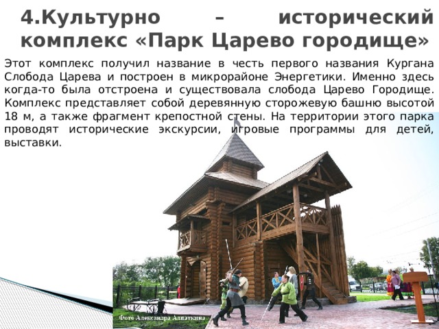 4.Культурно – исторический комплекс «Парк Царево городище» Этот комплекс получил название в честь первого названия Кургана Слобода Царева и построен в микрорайоне Энергетики. Именно здесь когда-то была отстроена и существовала слобода Царево Городище. Комплекс представляет собой деревянную сторожевую башню высотой 18 м, а также фрагмент крепостной стены. На территории этого парка проводят исторические экскурсии, игровые программы для детей, выставки. 