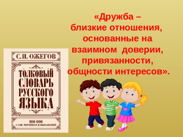 «Дружба – близкие отношения, основанные на  взаимном доверии, привязанности,  общности интересов». - Ребята, дружба -это умение помогать другим людям, прислушиваться к их мнению и советам. Жил такой умный человек, который собирал русские слова и объяснял их значение, а потом выпустил книгу и назвал ее - «Толковый словарь» (показать словарь) - это Сергей Иванович Ожегов , он говорил, что « Дружба- близкие отношения, основанные на взаимном доверии и общих интересах»  - А есть у вас в классе верный друг? (Учащиеся рассказывают о своих друзьях).  -Что вам нравиться в вашем друге?  -За что вы иногда обижаетесь на друга?  -Помогали ли вы друг другу в трудную минуту? Другу всегда помогу я в беде С другом я буду всегда и везде. Друга не брошу и не придам Даже игрушку свою ему дам.  - А может у человека быть несколько друзей?  Молодцы! Действительно у человека может быть много друзей.  - А кто-нибудь из вас знает стихотворение о друге?  