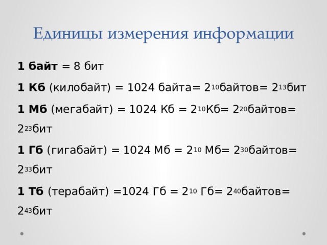 Единицы измерения информации 1 байт = 8 бит 1 Кб (килобайт) = 1024 байта= 2 10 байтов= 2 13 бит 1 Мб (мегабайт) = 1024 Кб = 2 10 Кб= 2 20 байтов= 2 23 бит 1 Гб (гигабайт) = 1024 Мб = 2 10  Мб= 2 30 байтов= 2 33 бит 1 Тб (терабайт) =1024 Гб = 2 10  Гб= 2 40 байтов= 2 43 бит 