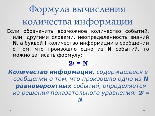 Формула вычисления количества информации Если обозначить возможное количество событий, или, другими словами, неопределенность знаний N , а буквой I количество информации в сообщении о том, что произошло одно из N событий, то можно записать формулу: 2 I = N Количество информации , содержащееся в сообщении о том, что произошло одно из N  равновероятных событий, определяется из решения показательного уравнения: 2 I = N .  