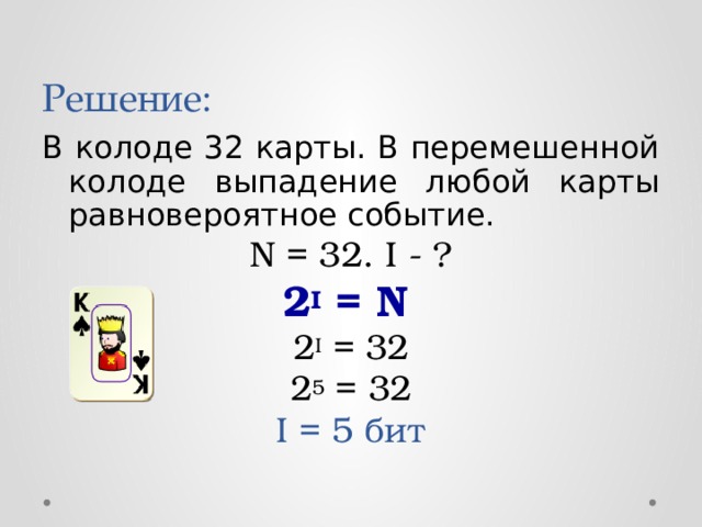 Решение: В колоде 32 карты. В перемешенной колоде выпадение любой карты равновероятное событие. N = 32. I - ? 2 I = N  2 I = 32 2 5 = 32 I = 5 бит 