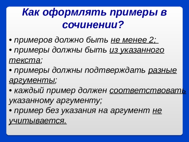 Как оформлять примеры в сочинении?  • примеров должно быть не менее 2;  • примеры должны быть из указанного текста ;  • примеры должны подтверждать разные аргументы ;  • каждый пример должен соответствовать указанному аргументу;   • пример без указания на аргумент не учитывается.   